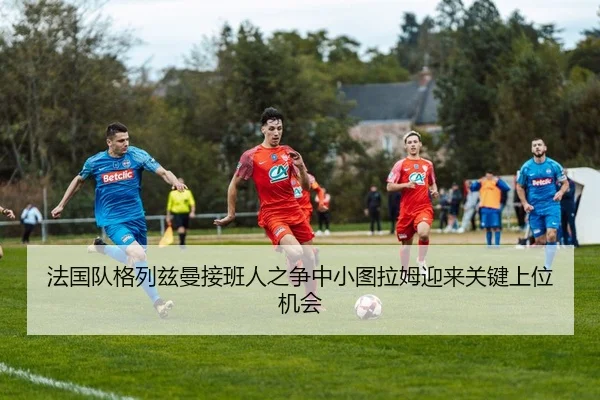 法国队格列兹曼接班人之争中小图拉姆迎来关键上位机会