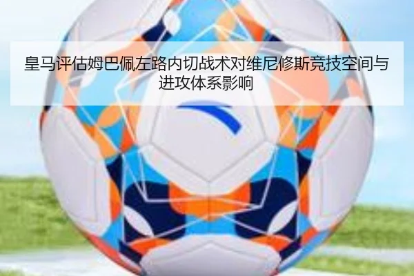 皇马评估姆巴佩左路内切战术对维尼修斯竞技空间与进攻体系影响