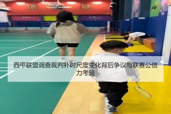 西甲联盟调查裁判补时尺度变化背后争议与联赛公信力考验