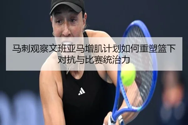 马刺观察文班亚马增肌计划如何重塑篮下对抗与比赛统治力