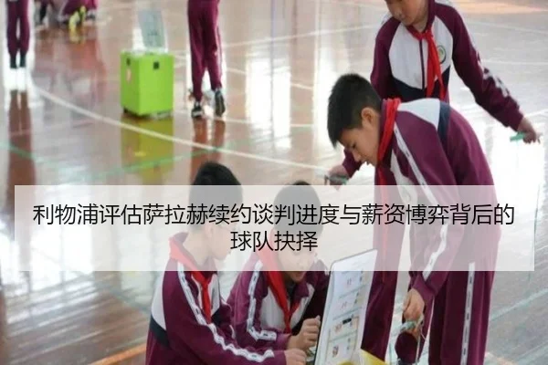 利物浦评估萨拉赫续约谈判进度与薪资博弈背后的球队抉择
